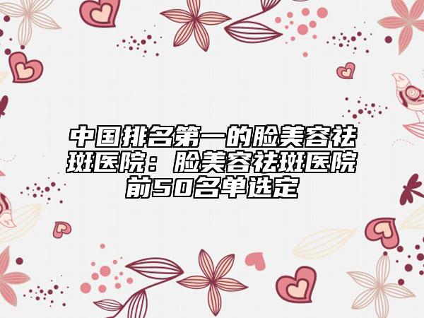 中國排名第一的臉美容祛斑醫(yī)院：臉美容祛斑醫(yī)院前50名單選定