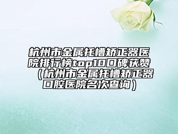杭州市金屬托槽矯正器醫(yī)院排行榜top10口碑獲贊（杭州市金屬托槽矯正器口腔醫(yī)院名次查詢）