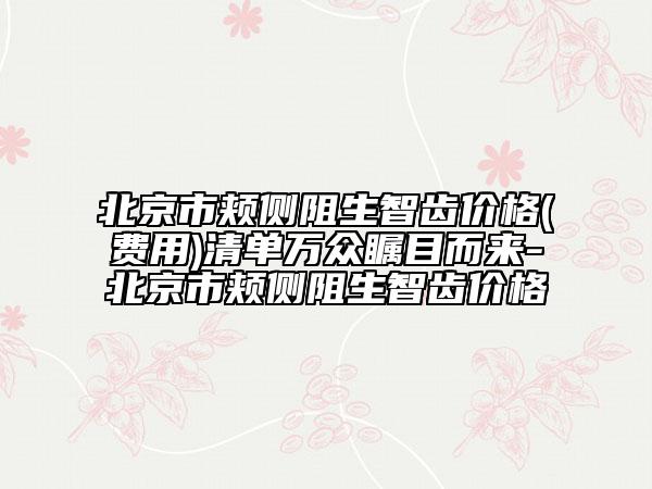 北京市頰側(cè)阻生智齒價(jià)格(費(fèi)用)清單萬(wàn)眾矚目而來(lái)-北京市頰側(cè)阻生智齒價(jià)格