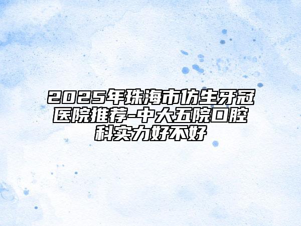 2025年珠海市仿生牙冠醫(yī)院推薦-中大五院口腔科實力好不好