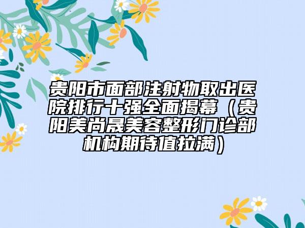 貴陽市面部注射物取出醫(yī)院排行十強(qiáng)全面揭幕（貴陽美尚晟美容整形門診部機(jī)構(gòu)期待值拉滿）