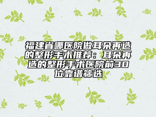 福建省哪醫(yī)院做耳朵再造的整形手術(shù)推薦：耳朵再造的整形手術(shù)醫(yī)院前30位靠譜篩選