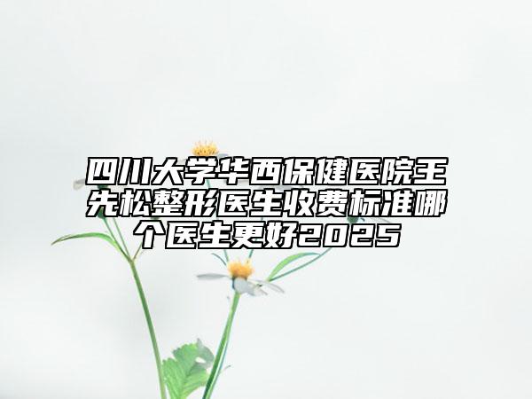 四川大學(xué)華西保健醫(yī)院王先松整形醫(yī)生收費標準哪個醫(yī)生更好2025