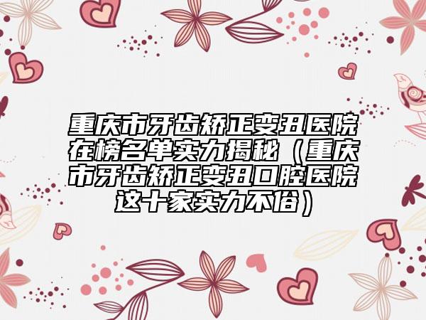 重慶市牙齒矯正變丑醫(yī)院在榜名單實(shí)力揭秘（重慶市牙齒矯正變丑口腔醫(yī)院這十家實(shí)力不俗）