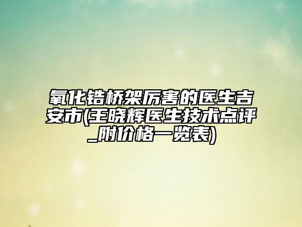 氧化鋯橋架厲害的醫(yī)生吉安市(王曉輝醫(yī)生技術(shù)點(diǎn)評_附價格一覽表)
