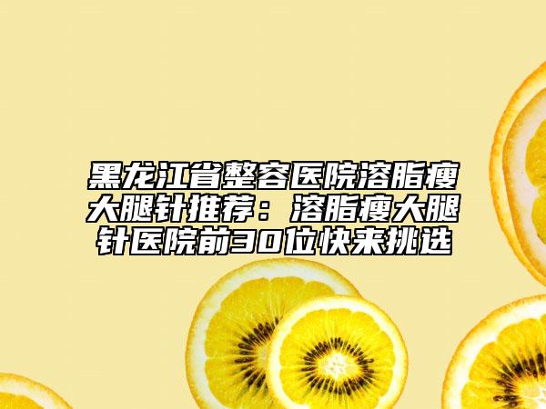 黑龍江省整容醫(yī)院溶脂瘦大腿針推薦：溶脂瘦大腿針醫(yī)院前30位快來挑選