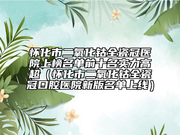 懷化市二氧化鈷全瓷冠醫(yī)院上榜名單前十名實(shí)力高超（懷化市二氧化鈷全瓷冠口腔醫(yī)院新版名單上線）
