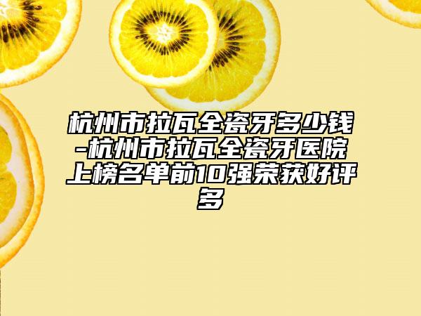 杭州市拉瓦全瓷牙多少錢-杭州市拉瓦全瓷牙醫(yī)院上榜名單前10強榮獲好評多