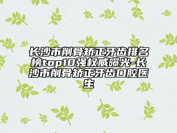 長沙市削骨矯正牙齒排名榜top10強(qiáng)權(quán)威曝光-長沙市削骨矯正牙齒口腔醫(yī)生