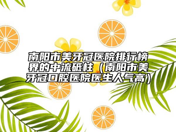 南陽市美牙冠醫(yī)院排行榜界的中流砥柱（南陽市美牙冠口腔醫(yī)院醫(yī)生人氣高）