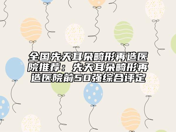 全國先天耳朵畸形再造醫(yī)院推薦：先天耳朵畸形再造醫(yī)院前50強綜合評定