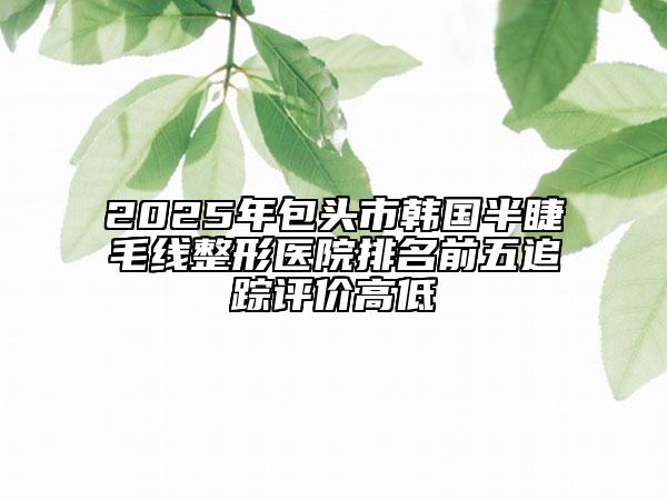 2025年包頭市韓國(guó)半睫毛線整形醫(yī)院排名前五追蹤評(píng)價(jià)高低