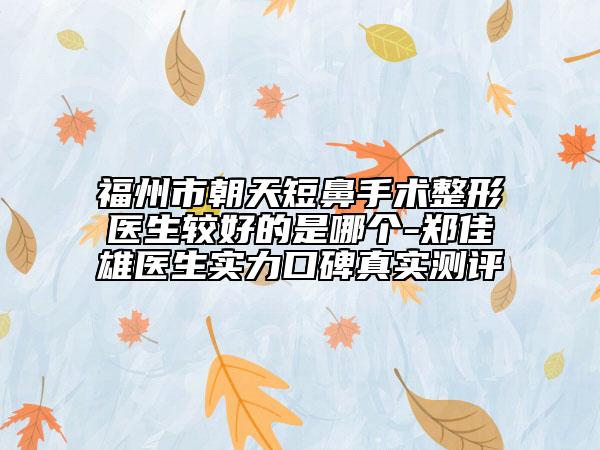 福州市朝天短鼻手術(shù)整形醫(yī)生較好的是哪個-鄭佳雄醫(yī)生實力口碑真實測評
