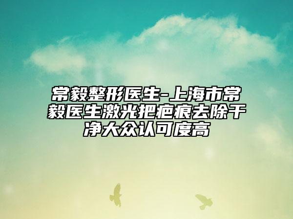 常毅整形醫(yī)生-上海市常毅醫(yī)生激光把疤痕去除干凈大眾認可度高