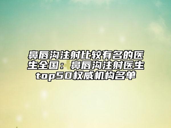 鼻唇溝注射比較有名的醫(yī)生全國：鼻唇溝注射醫(yī)生top50權(quán)威機(jī)構(gòu)名單