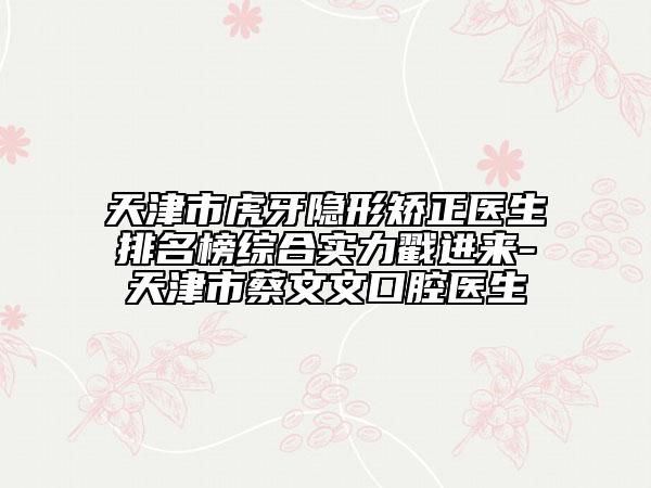 天津市虎牙隱形矯正醫(yī)生排名榜綜合實(shí)力戳進(jìn)來-天津市蔡文文口腔醫(yī)生