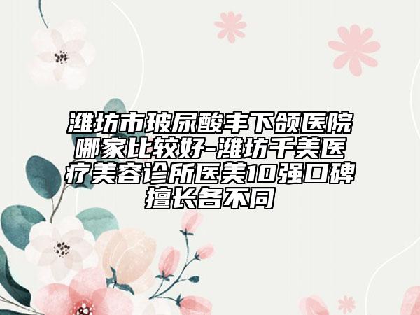 濰坊市玻尿酸豐下頜醫(yī)院哪家比較好-濰坊千美醫(yī)療美容診所醫(yī)美10強(qiáng)口碑擅長(zhǎng)各不同