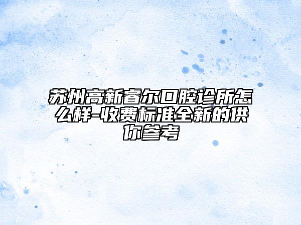 蘇州高新睿爾口腔診所怎么樣-收費標準全新的供你參考