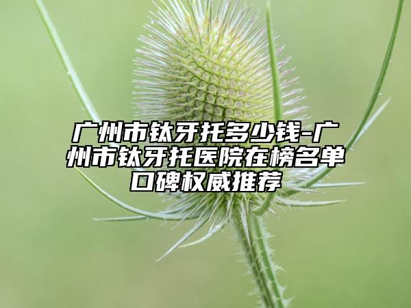 廣州市鈦牙托多少錢(qián)-廣州市鈦牙托醫(yī)院在榜名單口碑權(quán)威推薦