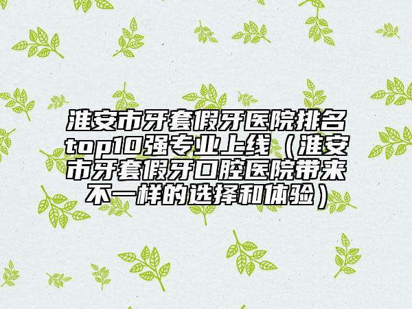 淮安市牙套假牙醫(yī)院排名top10強專業(yè)上線（淮安市牙套假牙口腔醫(yī)院帶來不一樣的選擇和體驗）