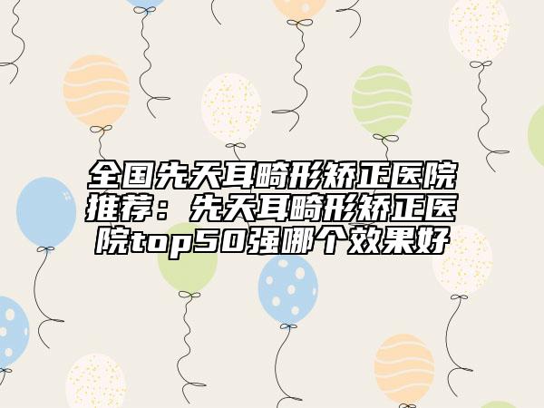 全國(guó)先天耳畸形矯正醫(yī)院推薦：先天耳畸形矯正醫(yī)院top50強(qiáng)哪個(gè)效果好