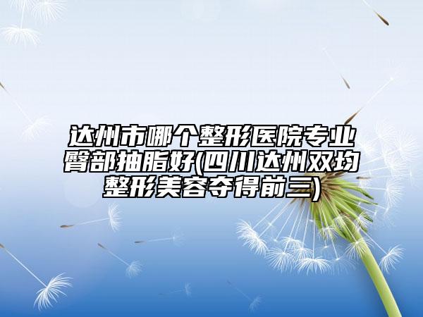 達(dá)州市哪個(gè)整形醫(yī)院專業(yè)臀部抽脂好(四川達(dá)州雙均整形美容奪得前三)