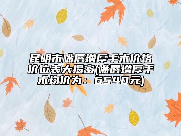 昆明市嘴唇增厚手術(shù)價(jià)格價(jià)位表大揭密(嘴唇增厚手術(shù)均價(jià)為：6540元)