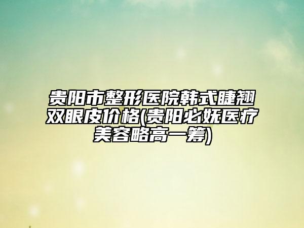 貴陽市整形醫(yī)院韓式睫翹雙眼皮價格(貴陽必嫵醫(yī)療美容略高一籌)