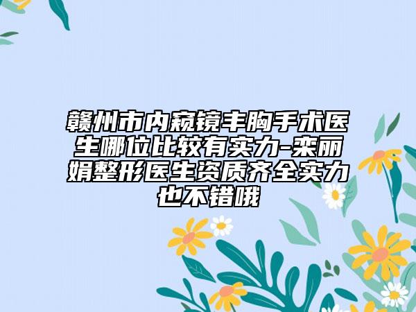 贛州市內(nèi)窺鏡豐胸手術(shù)醫(yī)生哪位比較有實(shí)力-欒麗娟整形醫(yī)生資質(zhì)齊全實(shí)力也不錯(cuò)哦