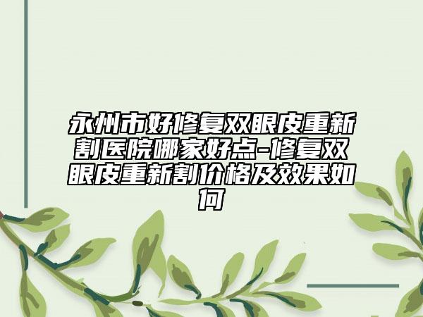 永州市好修復雙眼皮重新割醫(yī)院哪家好點-修復雙眼皮重新割價格及效果如何