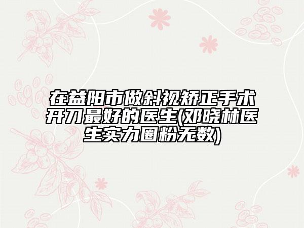 在益陽市做斜視矯正手術(shù)開刀最好的醫(yī)生(鄧曉林醫(yī)生實力圈粉無數(shù))