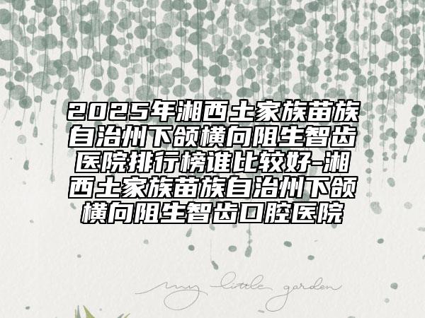 2025年湘西土家族苗族自治州下頜橫向阻生智齒醫(yī)院排行榜誰比較好-湘西土家族苗族自治州下頜橫向阻生智齒口腔醫(yī)院