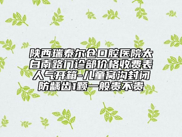 陜西瑞泰爾倉(cāng)口腔醫(yī)院太白南路門診部?jī)r(jià)格收費(fèi)表人氣開箱-兒童窩溝封閉防齲齒1顆一般貴不貴