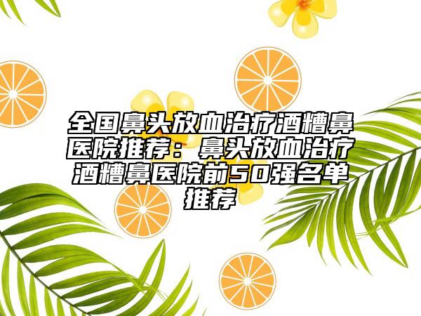 全國鼻頭放血治療酒糟鼻醫(yī)院推薦：鼻頭放血治療酒糟鼻醫(yī)院前50強名單推薦