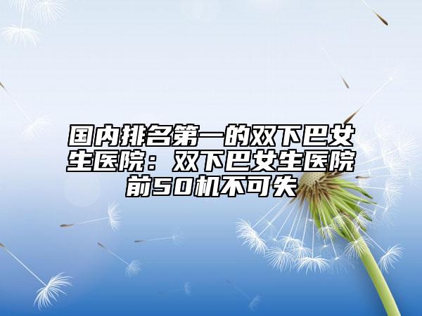 國(guó)內(nèi)排名第一的雙下巴女生醫(yī)院：雙下巴女生醫(yī)院前50機(jī)不可失
