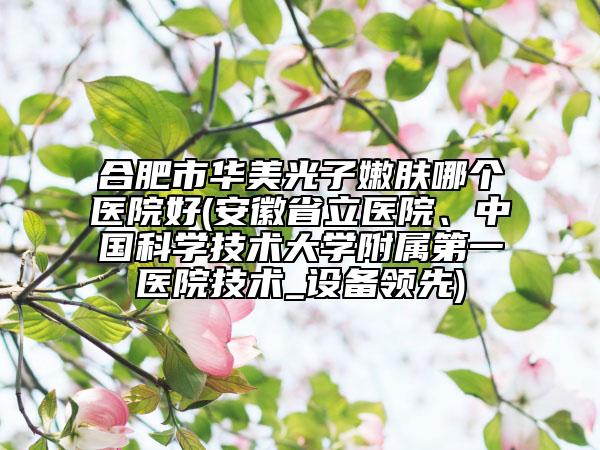 合肥市華美光子嫩膚哪個醫(yī)院好(安徽省立醫(yī)院、中國科學(xué)技術(shù)大學(xué)附屬第一醫(yī)院技術(shù)_設(shè)備領(lǐng)先)
