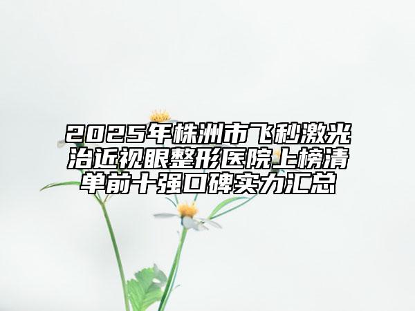 2025年株洲市飛秒激光治近視眼整形醫(yī)院上榜清單前十強(qiáng)口碑實(shí)力匯總