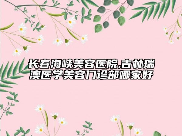 長(zhǎng)春海峽美容醫(yī)院,吉林瑞澳醫(yī)學(xué)美容門診部哪家好