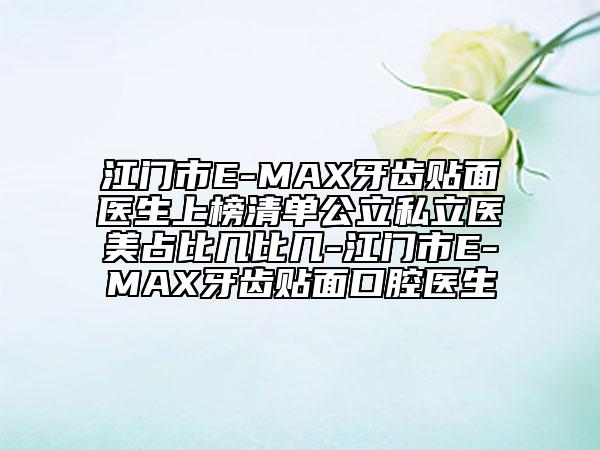江門市E-MAX牙齒貼面醫(yī)生上榜清單公立私立醫(yī)美占比幾比幾-江門市E-MAX牙齒貼面口腔醫(yī)生