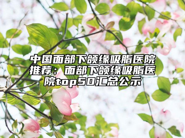 中國面部下頜緣吸脂醫(yī)院推薦：面部下頜緣吸脂醫(yī)院top50匯總公示