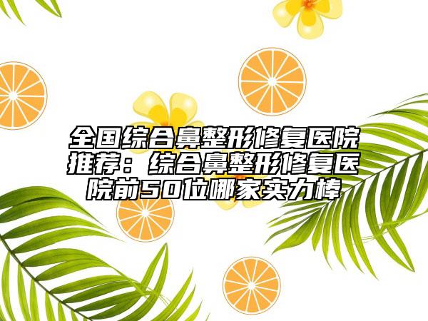 全國綜合鼻整形修復(fù)醫(yī)院推薦：綜合鼻整形修復(fù)醫(yī)院前50位哪家實力棒