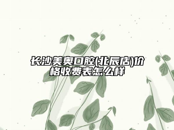 長沙美奧口腔(北辰店)價(jià)格收費(fèi)表怎么樣