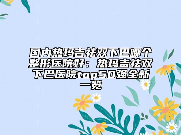 國(guó)內(nèi)熱瑪吉祛雙下巴哪個(gè)整形醫(yī)院好：熱瑪吉祛雙下巴醫(yī)院top50強(qiáng)全新一覽