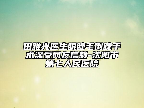 田雅光醫(yī)生眼睫毛倒睫手術(shù)深受網(wǎng)友信賴-沈陽市第七人民醫(yī)院