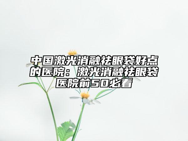 中國激光消融祛眼袋好點的醫(yī)院：激光消融祛眼袋醫(yī)院前50必看