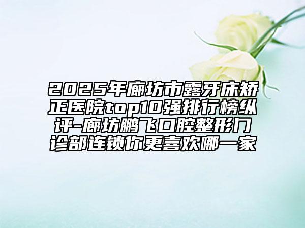 2025年廊坊市露牙床矯正醫(yī)院top10強排行榜縱評-廊坊鵬飛口腔整形門診部連鎖你更喜歡哪一家