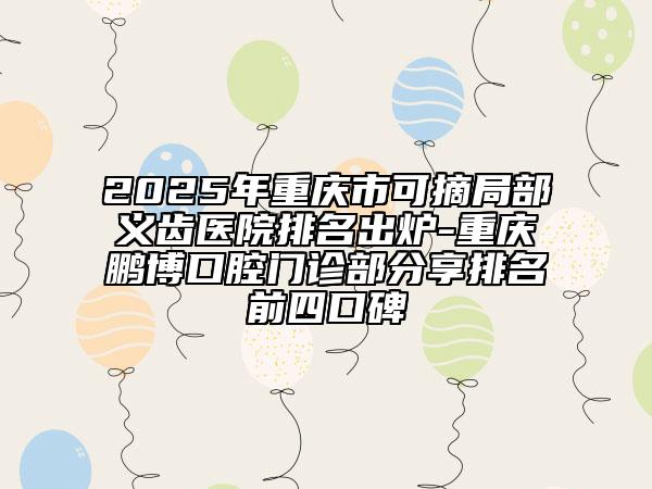 2025年重慶市可摘局部義齒醫(yī)院排名出爐-重慶鵬博口腔門診部分享排名前四口碑