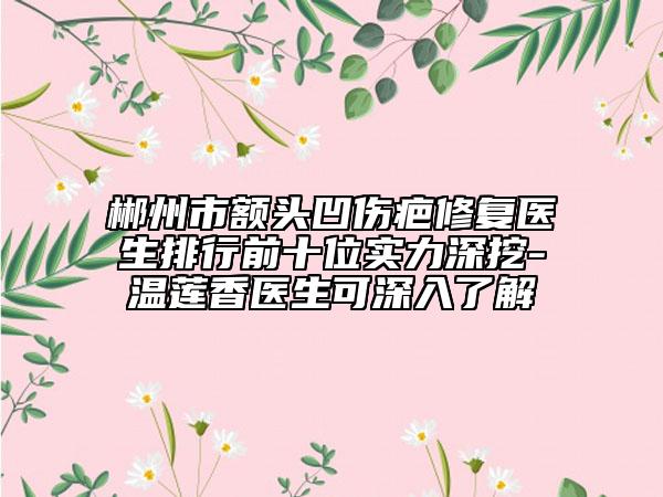 郴州市額頭凹傷疤修復醫(yī)生排行前十位實力深挖-溫蓮香醫(yī)生可深入了解
