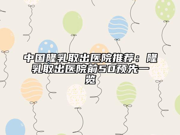 中國(guó)隆乳取出醫(yī)院推薦：隆乳取出醫(yī)院前50預(yù)先一覽