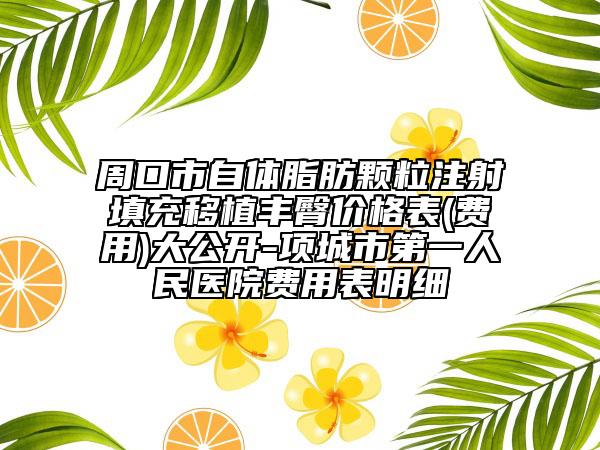 周口市自體脂肪顆粒注射填充移植豐臀價(jià)格表(費(fèi)用)大公開-項(xiàng)城市第一人民醫(yī)院費(fèi)用表明細(xì)